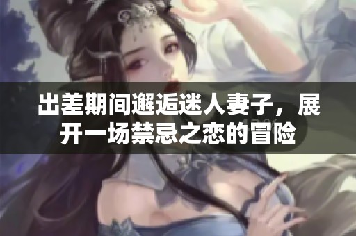 出差期间邂逅迷人妻子，展开一场禁忌之恋的冒险