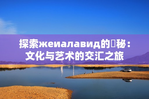 探索жеиалавид的奧秘：文化与艺术的交汇之旅