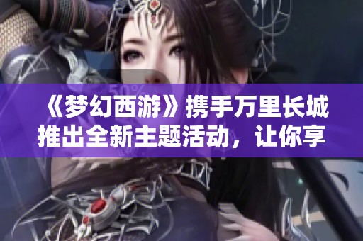 《梦幻西游》携手万里长城推出全新主题活动，让你享受持续升级的丰厚福利！