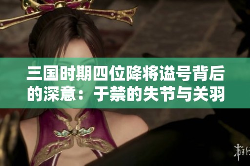 三国时期四位降将谥号背后的深意：于禁的失节与关羽、张辽、张郃的忠勇之道解析