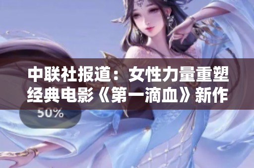 中联社报道：女性力量重塑经典电影《第一滴血》新作满天星引发社会关注