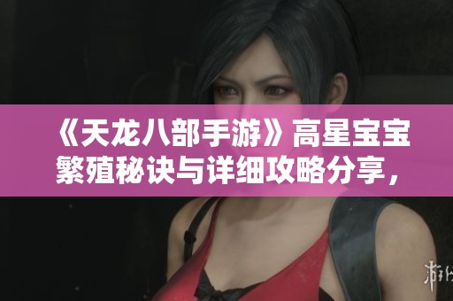 《天龙八部手游》高星宝宝繁殖秘诀与详细攻略分享，助你轻松提升战力体验