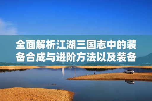 全面解析江湖三国志中的装备合成与进阶方法以及装备掉落机制攻略