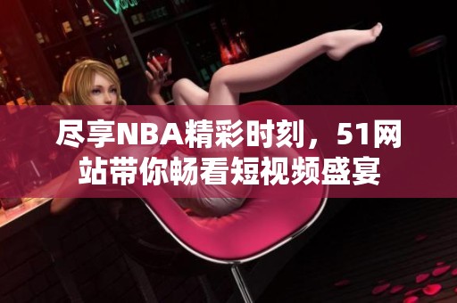 尽享NBA精彩时刻，51网站带你畅看短视频盛宴