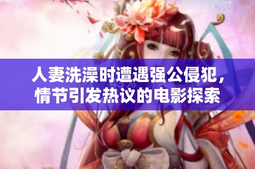 人妻洗澡时遭遇强公侵犯，情节引发热议的电影探索