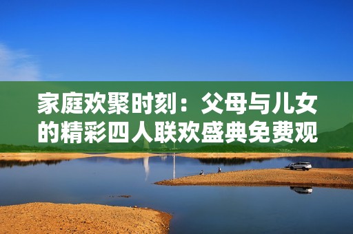 家庭欢聚时刻：父母与儿女的精彩四人联欢盛典免费观看