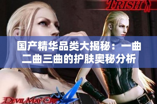 国产精华品类大揭秘：一曲二曲三曲的护肤奥秘分析