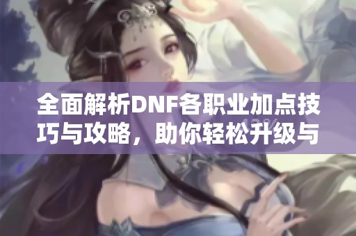 全面解析DNF各职业加点技巧与攻略，助你轻松升级与战斗