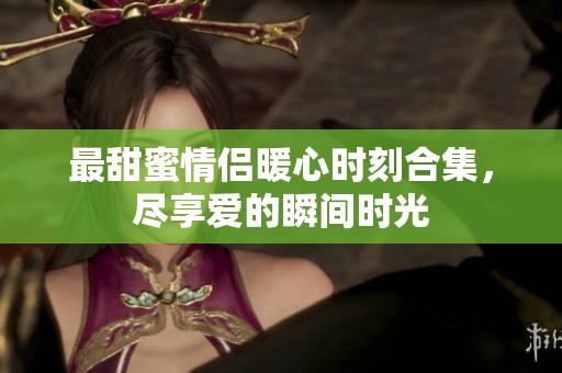 最甜蜜情侣暖心时刻合集，尽享爱的瞬间时光
