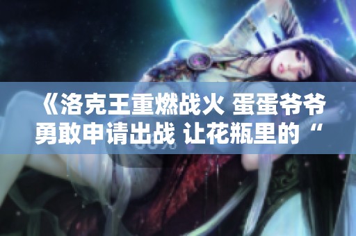 《洛克王重燃战火 蛋蛋爷爷勇敢申请出战 让花瓶里的“小虎神”也来一展雄风》
