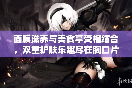 面膜滋养与美食享受相结合，双重护肤乐趣尽在胸口片段