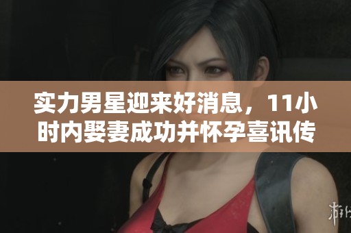 实力男星迎来好消息，11小时内娶妻成功并怀孕喜讯传来