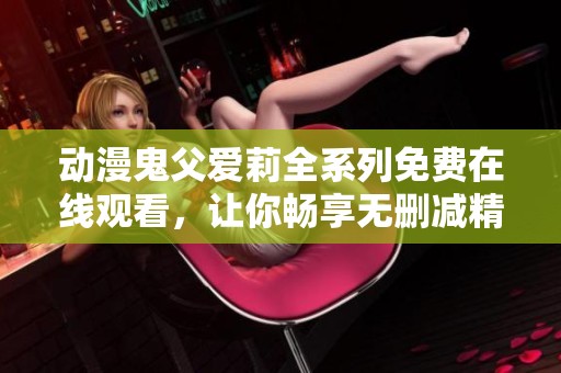 动漫鬼父爱莉全系列免费在线观看，让你畅享无删减精彩内容