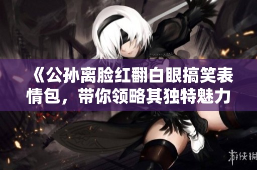 《公孙离脸红翻白眼搞笑表情包，带你领略其独特魅力》