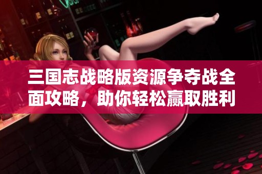 三国志战略版资源争夺战全面攻略，助你轻松赢取胜利技巧与心得分享
