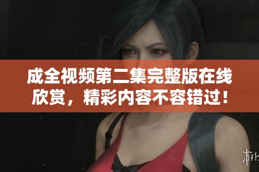 成全视频第二集完整版在线欣赏，精彩内容不容错过！