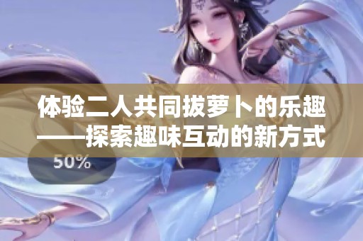 体验二人共同拔萝卜的乐趣——探索趣味互动的新方式与优合讯达