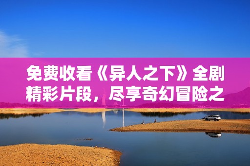 免费收看《异人之下》全剧精彩片段，尽享奇幻冒险之旅
