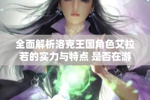 全面解析洛克王国角色艾拉若的实力与特点 是否在游戏中具备绝对优势