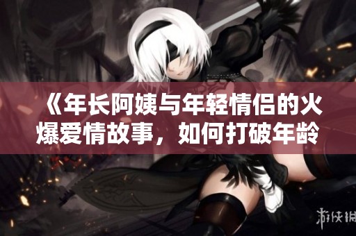 《年长阿姨与年轻情侣的火爆爱情故事，如何打破年龄壁垒》