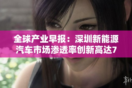 全球产业早报：深圳新能源汽车市场渗透率创新高达75.9%引发行业关注