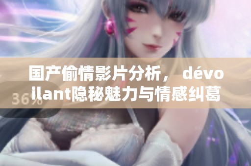 国产偷情影片分析， dévoilant隐秘魅力与情感纠葛