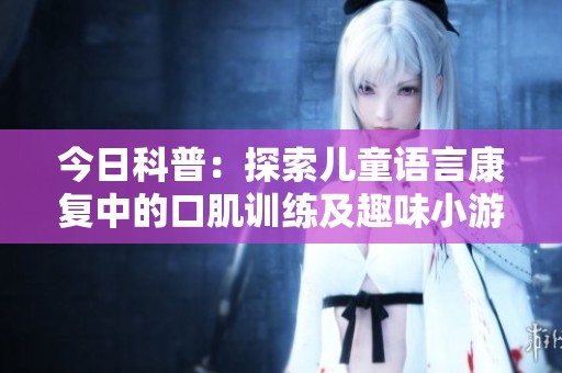今日科普：探索儿童语言康复中的口肌训练及趣味小游戏的结合与应用