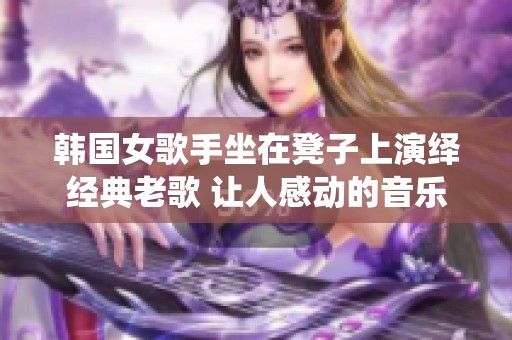 韩国女歌手坐在凳子上演绎经典老歌 让人感动的音乐回忆