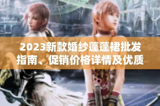 2023新款婚纱蓬蓬裙批发指南、促销价格详情及优质产地货源推荐