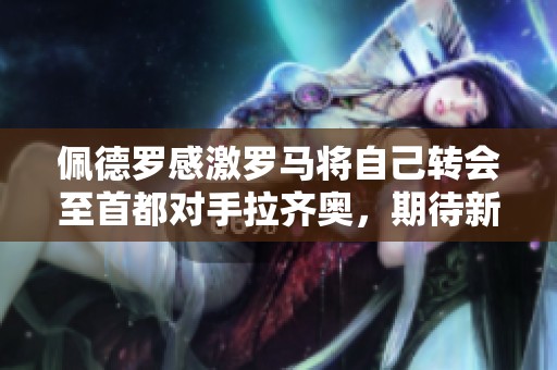 佩德罗感激罗马将自己转会至首都对手拉齐奥，期待新挑战和机会