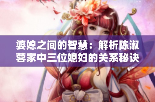 婆媳之间的智慧：解析陈淑蓉家中三位媳妇的关系秘诀