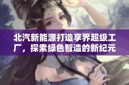 北汽新能源打造享界超级工厂，探索绿色智造的新纪元与可持续发展之路