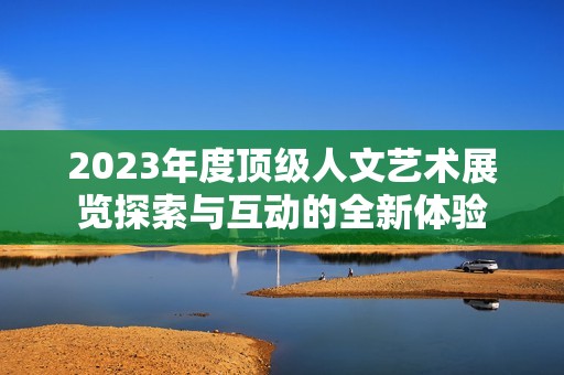 2023年度顶级人文艺术展览探索与互动的全新体验