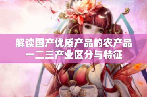 解读国产优质产品的农产品一二三产业区分与特征