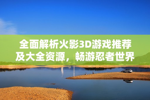 全面解析火影3D游戏推荐及大全资源，畅游忍者世界的精彩冒险之旅