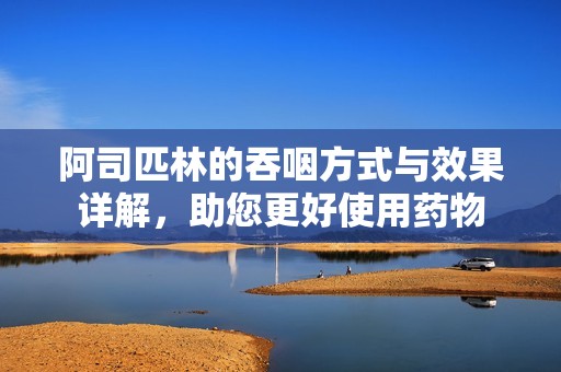 阿司匹林的吞咽方式与效果详解，助您更好使用药物