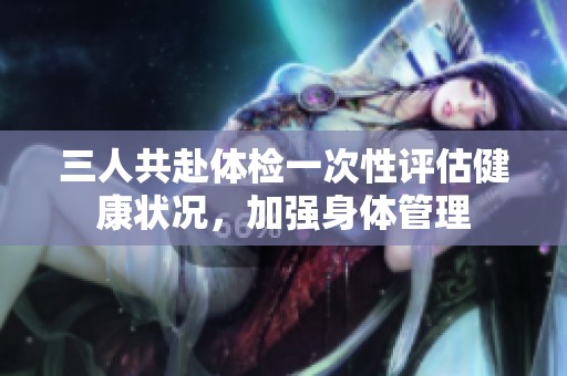 三人共赴体检一次性评估健康状况，加强身体管理