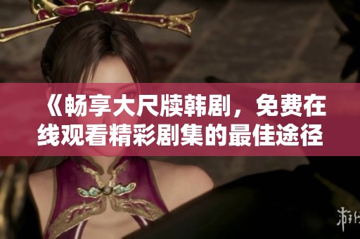 《畅享大尺牍韩剧，免费在线观看精彩剧集的最佳途径》