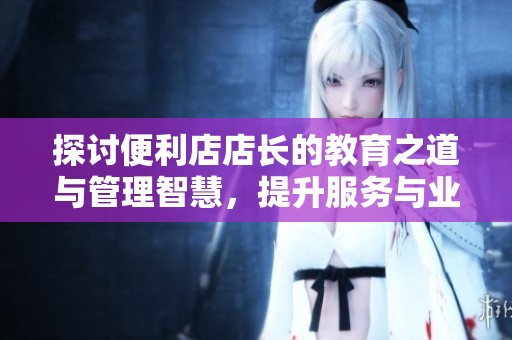 探讨便利店店长的教育之道与管理智慧，提升服务与业绩技巧