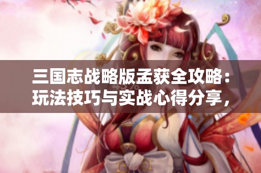三国志战略版孟获全攻略：玩法技巧与实战心得分享，助你轻松掌握战场技巧