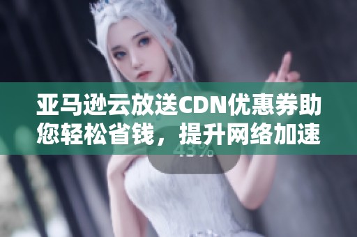 亚马逊云放送CDN优惠券助您轻松省钱，提升网络加速体验的绝佳选择