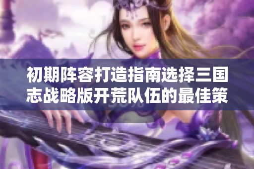 初期阵容打造指南选择三国志战略版开荒队伍的最佳策略与建议