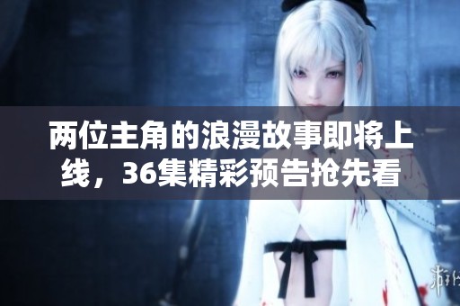 两位主角的浪漫故事即将上线，36集精彩预告抢先看