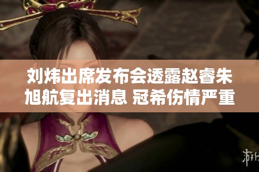 刘炜出席发布会透露赵睿朱旭航复出消息 冠希伤情严重需重建第三外援体制