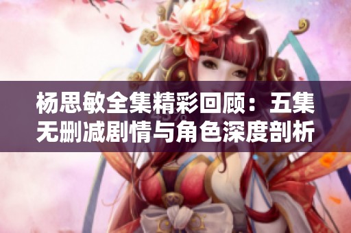 杨思敏全集精彩回顾：五集无删减剧情与角色深度剖析