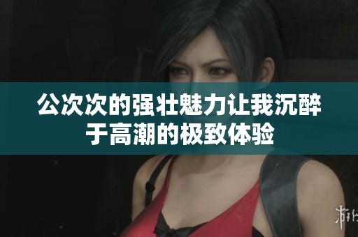 公次次的强壮魅力让我沉醉于高潮的极致体验