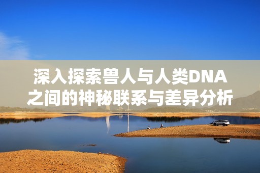 深入探索兽人与人类DNA之间的神秘联系与差异分析