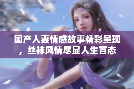 国产人妻情感故事精彩呈现，丝袜风情尽显人生百态