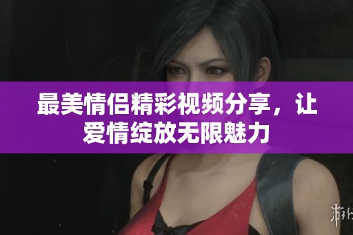 最美情侣精彩视频分享，让爱情绽放无限魅力