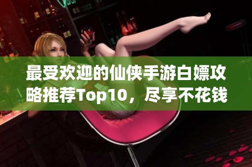最受欢迎的仙侠手游白嫖攻略推荐Top10，尽享不花钱的游戏乐趣！